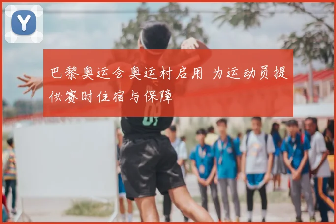 巴黎奥运会奥运村启用 为运动员提供赛时住宿与保障