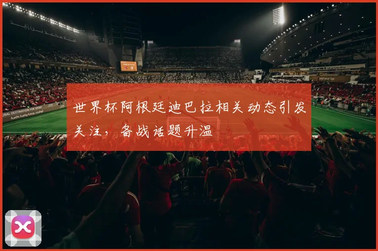 世界杯阿根廷迪巴拉相关动态引发关注，备战话题升温