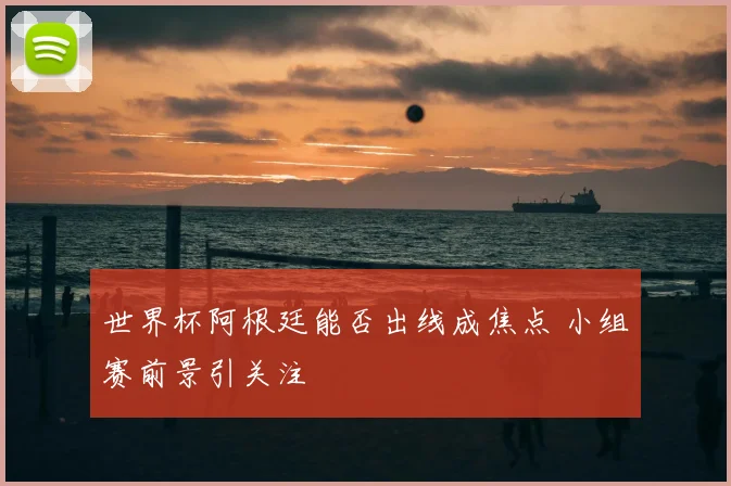 世界杯阿根廷能否出线成焦点 小组赛前景引关注