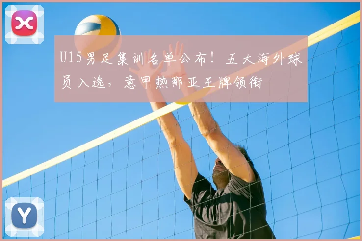 U15男足集训名单公布!五大海外球员入选,意甲热那亚王牌领衔