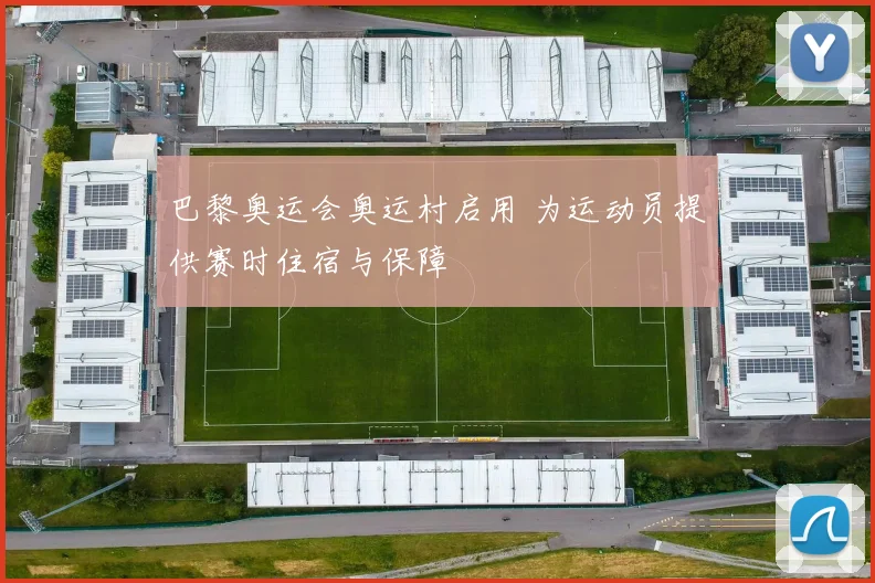 巴黎奥运会奥运村启用 为运动员提供赛时住宿与保障