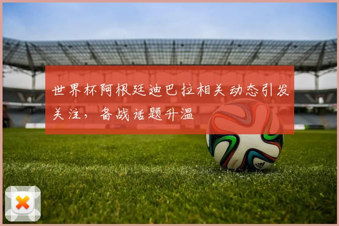 世界杯阿根廷迪巴拉相关动态引发关注,备战话题升温