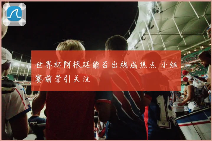 世界杯阿根廷能否出线成焦点 小组赛前景引关注