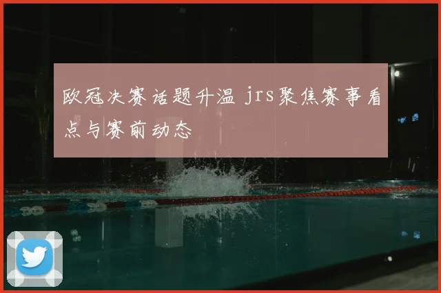 欧冠决赛话题升温 jrs聚焦赛事看点与赛前动态