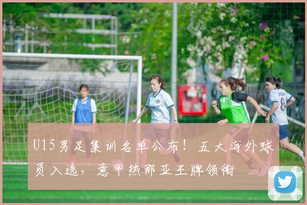 U15男足集训名单公布！五大海外球员入选，意甲热那亚王牌领衔