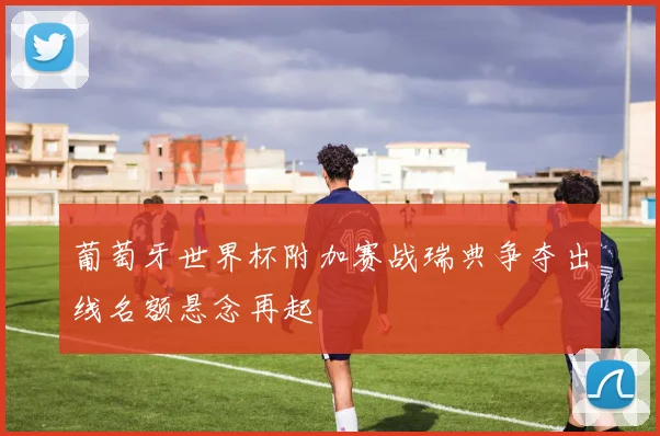 葡萄牙世界杯附加赛战瑞典争夺出线名额悬念再起