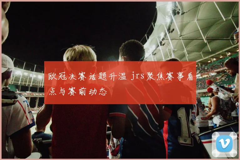 欧冠决赛话题升温 jrs聚焦赛事看点与赛前动态
