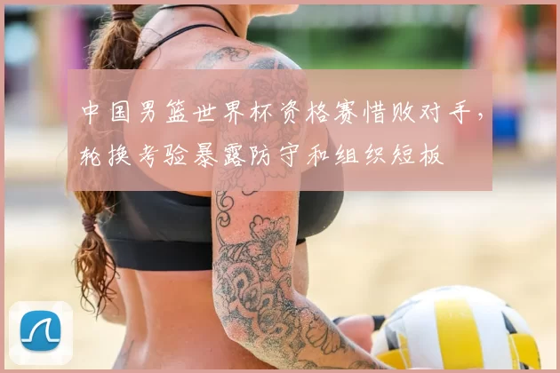 中国男篮世界杯资格赛惜败对手,轮换考验暴露防守和组织短板