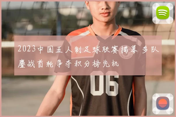 2023中国五人制足球联赛揭幕 多队鏖战首轮争夺积分榜先机