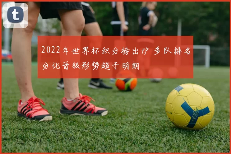 2022年世界杯积分榜出炉 多队排名分化晋级形势趋于明朗