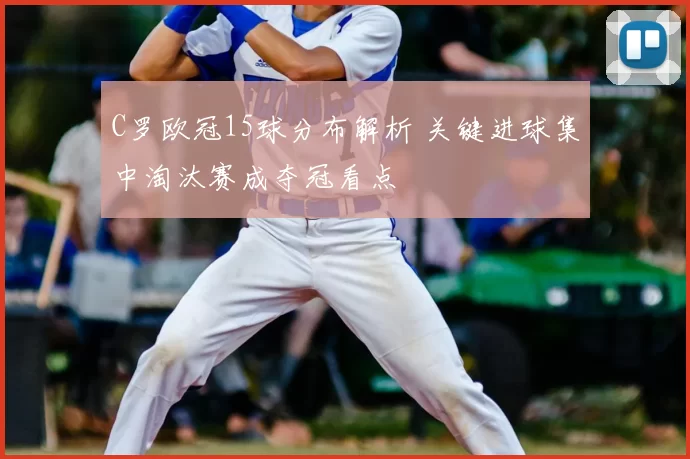 C罗欧冠15球分布解析 关键进球集中淘汰赛成夺冠看点