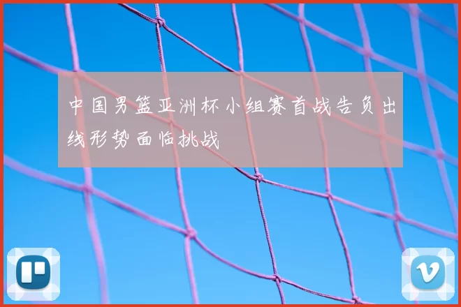 中国男篮亚洲杯小组赛首战告负出线形势面临挑战