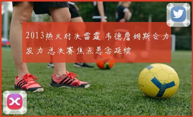 2013热火对决雷霆 韦德詹姆斯合力发力 总决赛焦点悬念延续