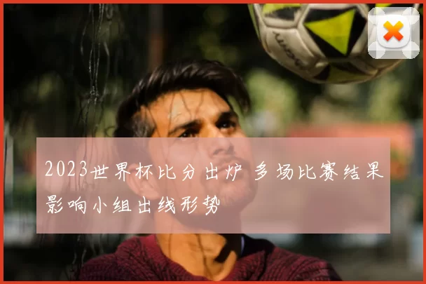 2023世界杯比分出炉 多场比赛结果影响小组出线形势