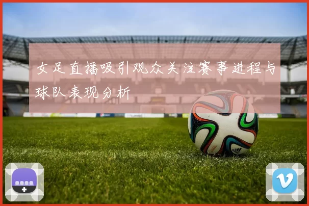 女足直播吸引观众关注赛事进程与球队表现分析