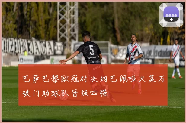 巴萨巴黎欧冠对决姆巴佩哑火莱万破门助球队晋级四强