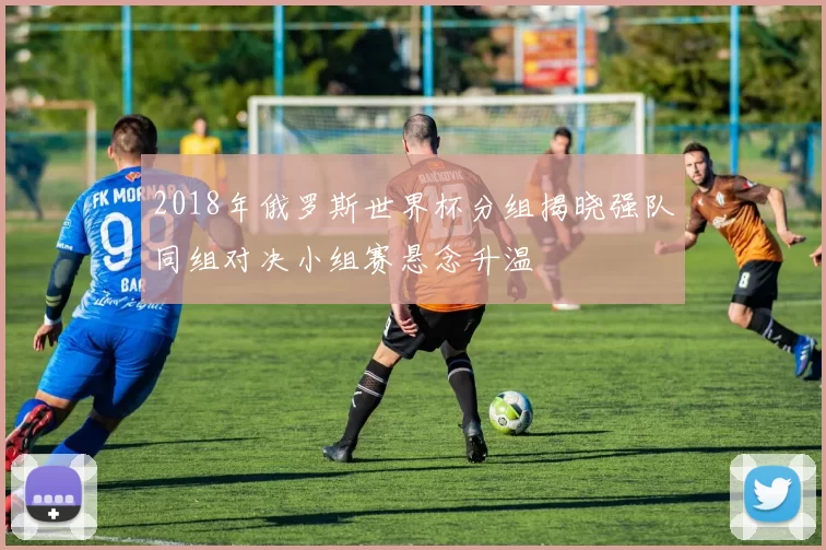 2018年俄罗斯世界杯分组揭晓强队同组对决小组赛悬念升温