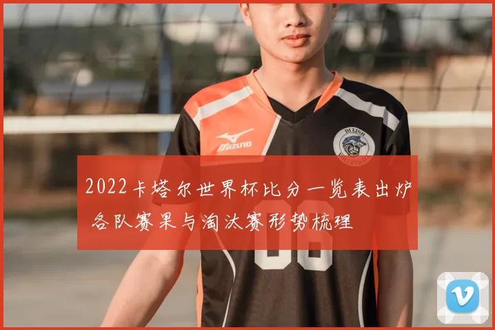 2022卡塔尔世界杯比分一览表出炉 各队赛果与淘汰赛形势梳理