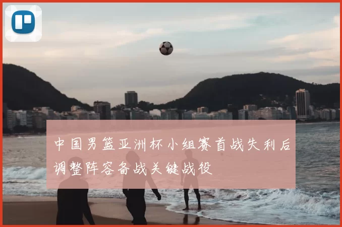 中国男篮亚洲杯小组赛首战失利后调整阵容备战关键战役