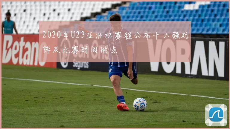 2020年U23亚洲杯赛程公布十六强对阵及比赛时间地点