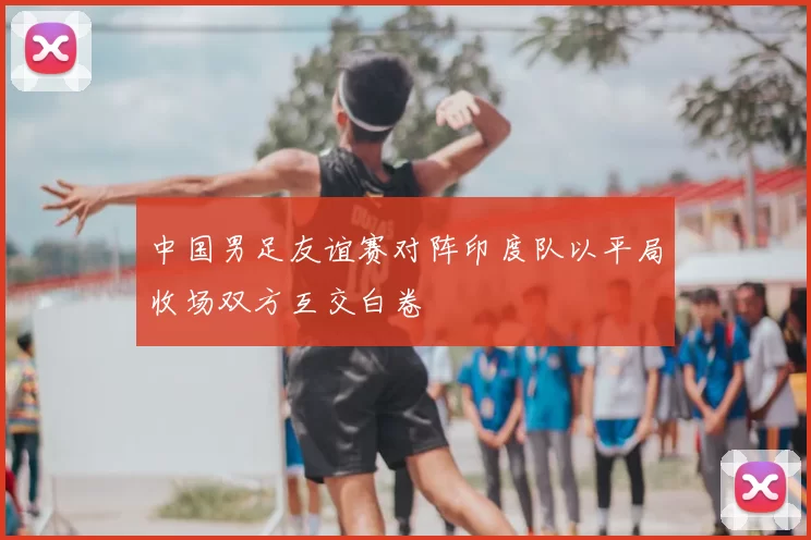 中国男足友谊赛对阵印度队以平局收场双方互交白卷