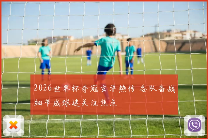 2026世界杯夺冠玄学热传 各队备战细节成球迷关注焦点