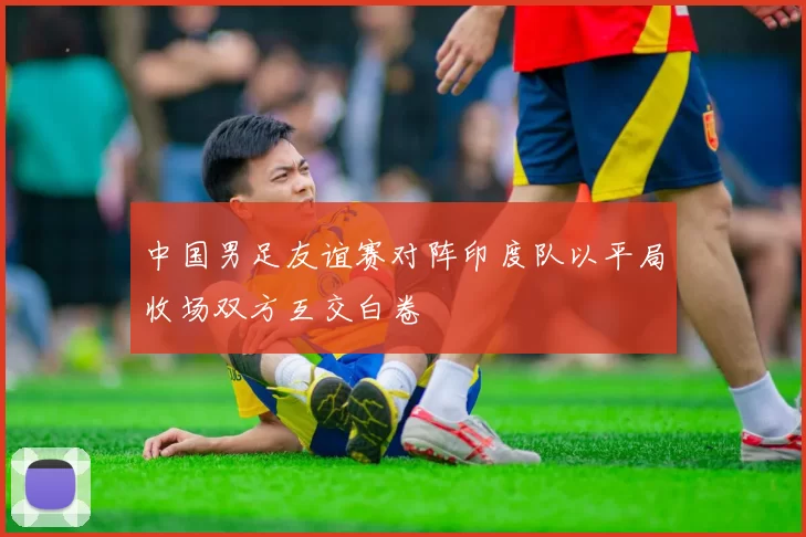 中国男足友谊赛对阵印度队以平局收场双方互交白卷