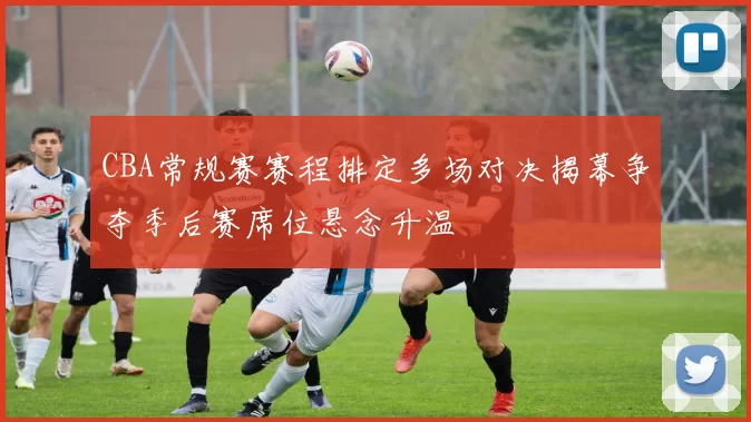 CBA常规赛赛程排定多场对决揭幕争夺季后赛席位悬念升温