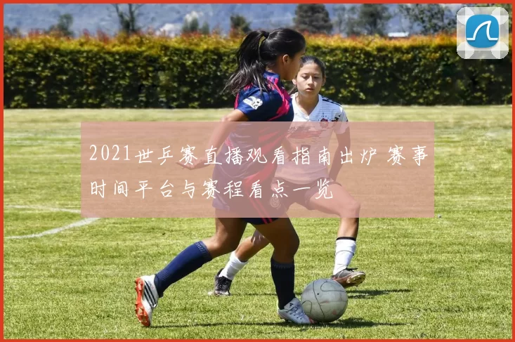 2021世乒赛直播观看指南出炉 赛事时间平台与赛程看点一览