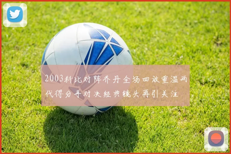 2003科比对阵乔丹全场回放重温两代得分手对决经典镜头再引关注