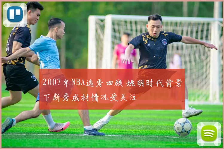 2007年NBA选秀回顾 姚明时代背景下新秀成材情况受关注