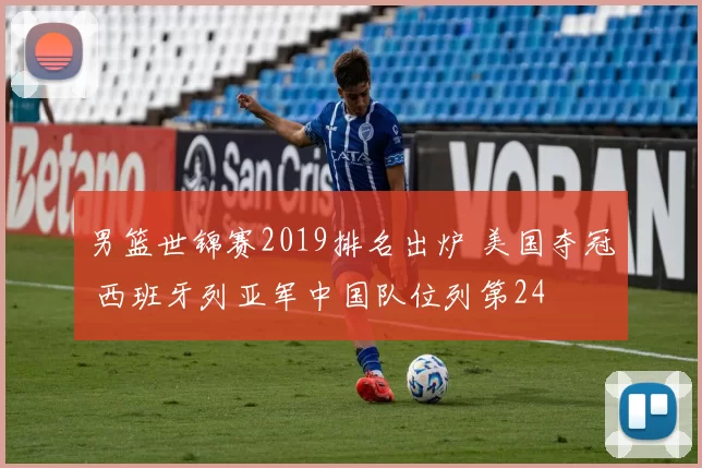 男篮世锦赛2019排名出炉 美国夺冠 西班牙列亚军中国队位列第24