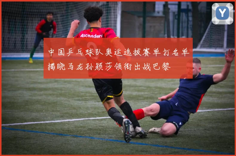 中国乒乓球队奥运选拔赛单打名单揭晓马龙孙颖莎领衔出战巴黎