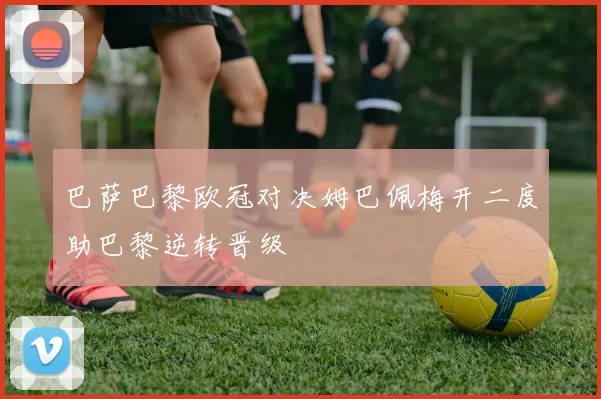 巴萨巴黎欧冠对决姆巴佩梅开二度助巴黎逆转晋级