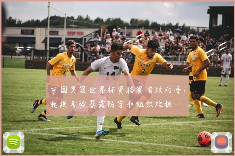 中国男篮世界杯资格赛惜败对手,轮换考验暴露防守和组织短板