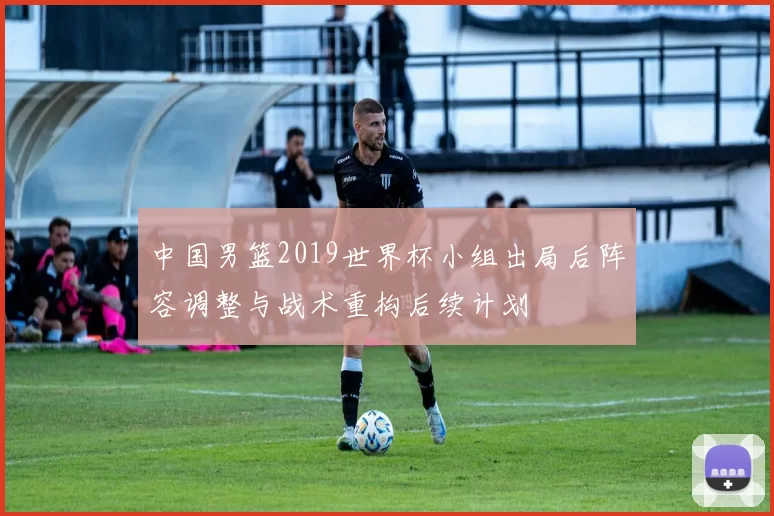 中国男篮2019世界杯小组出局后阵容调整与战术重构后续计划