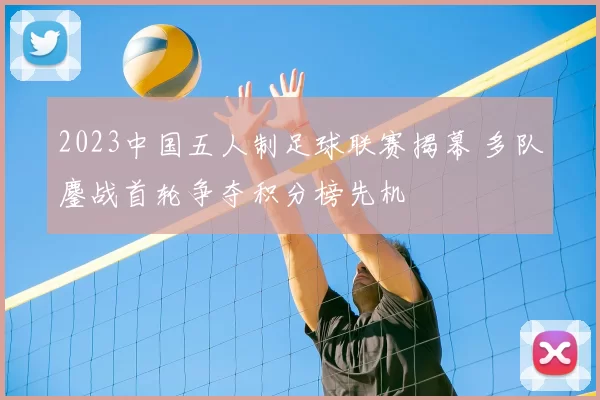 2023中国五人制足球联赛揭幕 多队鏖战首轮争夺积分榜先机