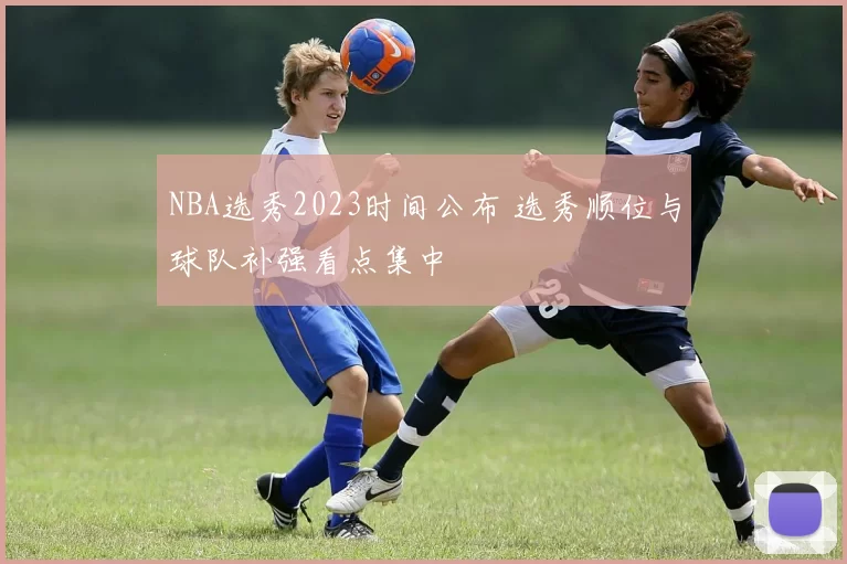 NBA选秀2023时间公布 选秀顺位与球队补强看点集中
