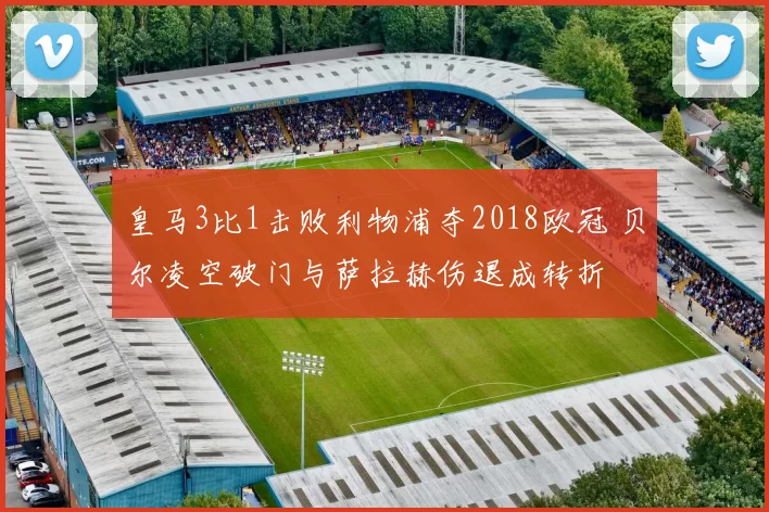 皇马3比1击败利物浦夺2018欧冠 贝尔凌空破门与萨拉赫伤退成转折
