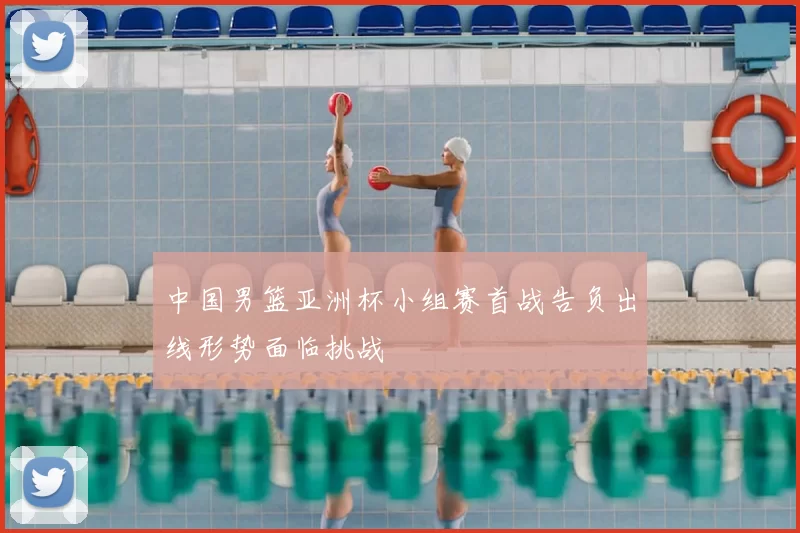 中国男篮亚洲杯小组赛首战告负出线形势面临挑战