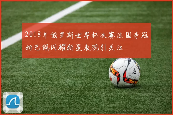 2018年俄罗斯世界杯决赛法国夺冠姆巴佩闪耀新星表现引关注