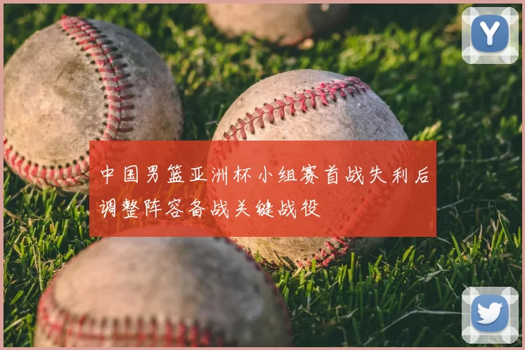 中国男篮亚洲杯小组赛首战失利后调整阵容备战关键战役