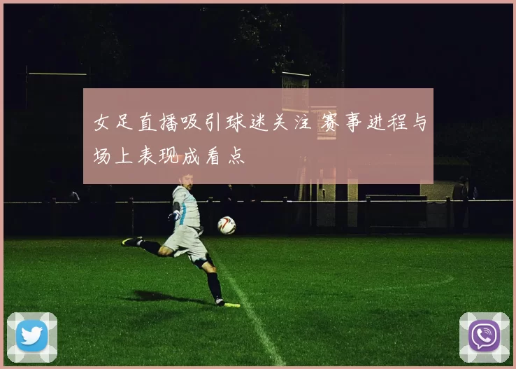 女足直播吸引球迷关注 赛事进程与场上表现成看点