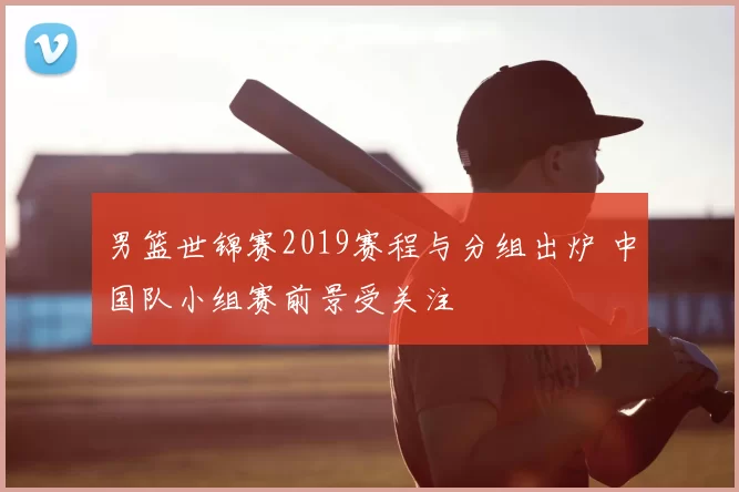 男篮世锦赛2019赛程与分组出炉 中国队小组赛前景受关注