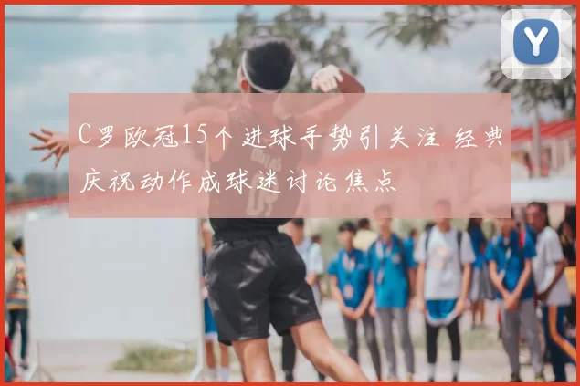 C罗欧冠15个进球手势引关注 经典庆祝动作成球迷讨论焦点