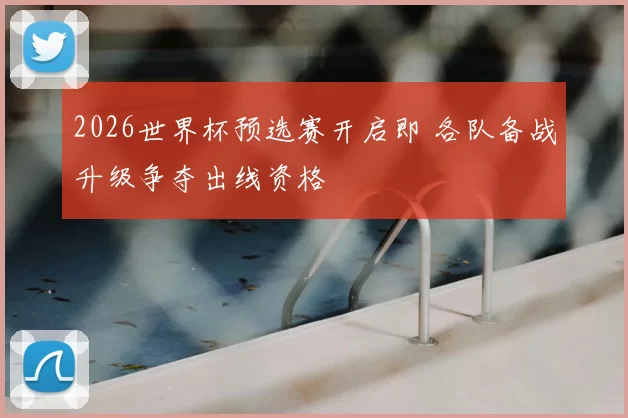 2026世界杯预选赛开启即 各队备战升级争夺出线资格