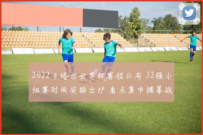 2022卡塔尔世界杯赛程公布 32强小组赛时间安排出炉 看点集中揭幕战和淘汰赛阶段