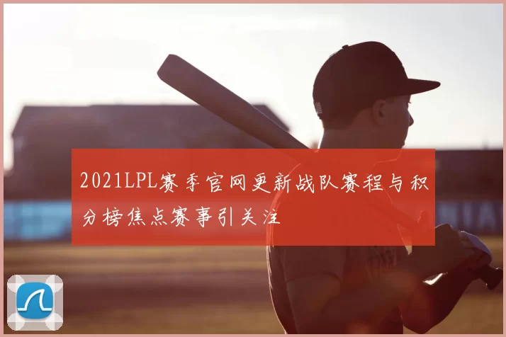 2021LPL赛季官网更新战队赛程与积分榜焦点赛事引关注