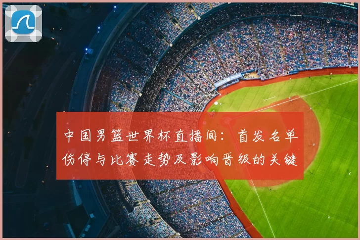 中国男篮世界杯直播间:首发名单伤停与比赛走势及影响晋级的关键因素