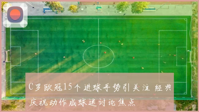 C罗欧冠15个进球手势引关注 经典庆祝动作成球迷讨论焦点
